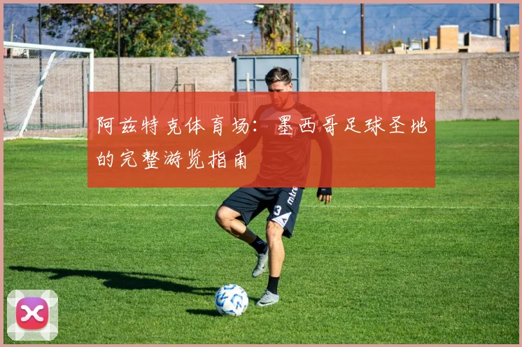 阿兹特克体育场：墨西哥足球圣地的完整游览指南