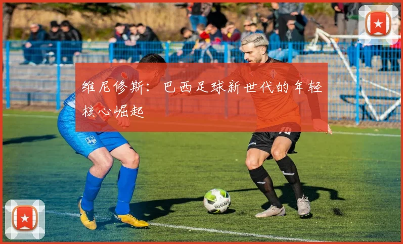 维尼修斯:巴西足球新世代的年轻核心崛起